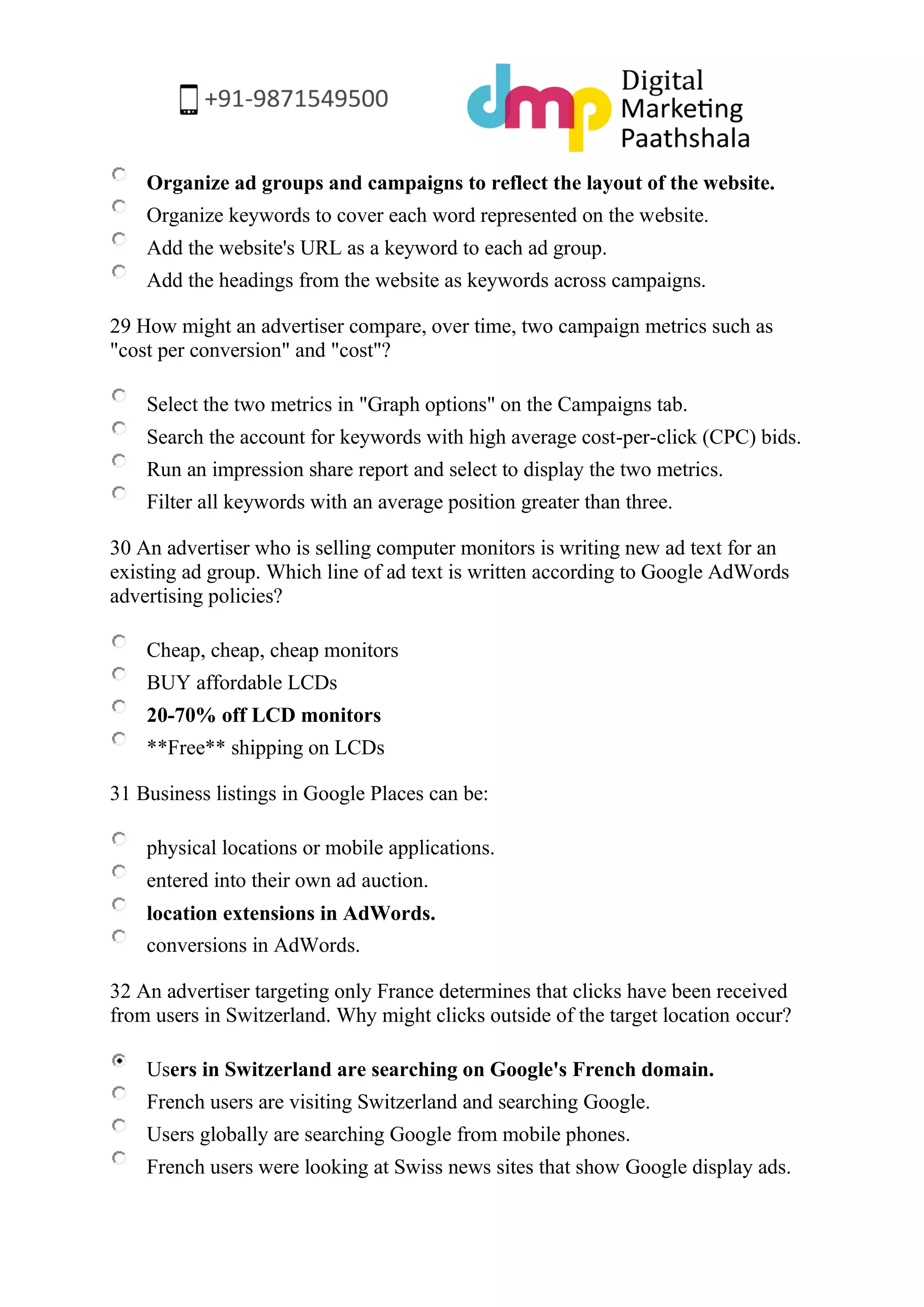 Organize ad groups and campaigns to reflect the layout of the website. 
Organize keywords to cover each word represented on the website. 
Add the website's URL as a keyword to each ad group. 
Add the headings from the website as keywords across campaigns. 
29 How might an advertiser compare, over time, two campaign metrics such as "cost per conversion" and "cost"? 
Select the two metrics in "Graph options" on the Campaigns tab. 
Search the account for keywords with high average cost-per-click (CPC) bids. 
Run an impression share report and select to display the two metrics. 
Filter all keywords with an average position greater than three. 
30 An advertiser who is selling computer monitors is writing new ad text for an existing ad group. Which line of ad text is written according to Google AdWords advertising policies? 
Cheap, cheap, cheap monitors 
BUY affordable LCDs 
20-70% off LCD monitors 
**Free** shipping on LCDs 
31 Business listings in Google Places can be: 
physical locations or mobile applications. 
entered into their own ad auction. 
location extensions in AdWords. 
conversions in AdWords. 
32 An advertiser targeting only France determines that clicks have been received from users in Switzerland. Why might clicks outside of the target location occur? 
Users in Switzerland are searching on Google's French domain. 
French users are visiting Switzerland and searching Google. 
Users globally are searching Google from mobile phones. 
French users were looking at Swiss news sites that show Google display ads.  