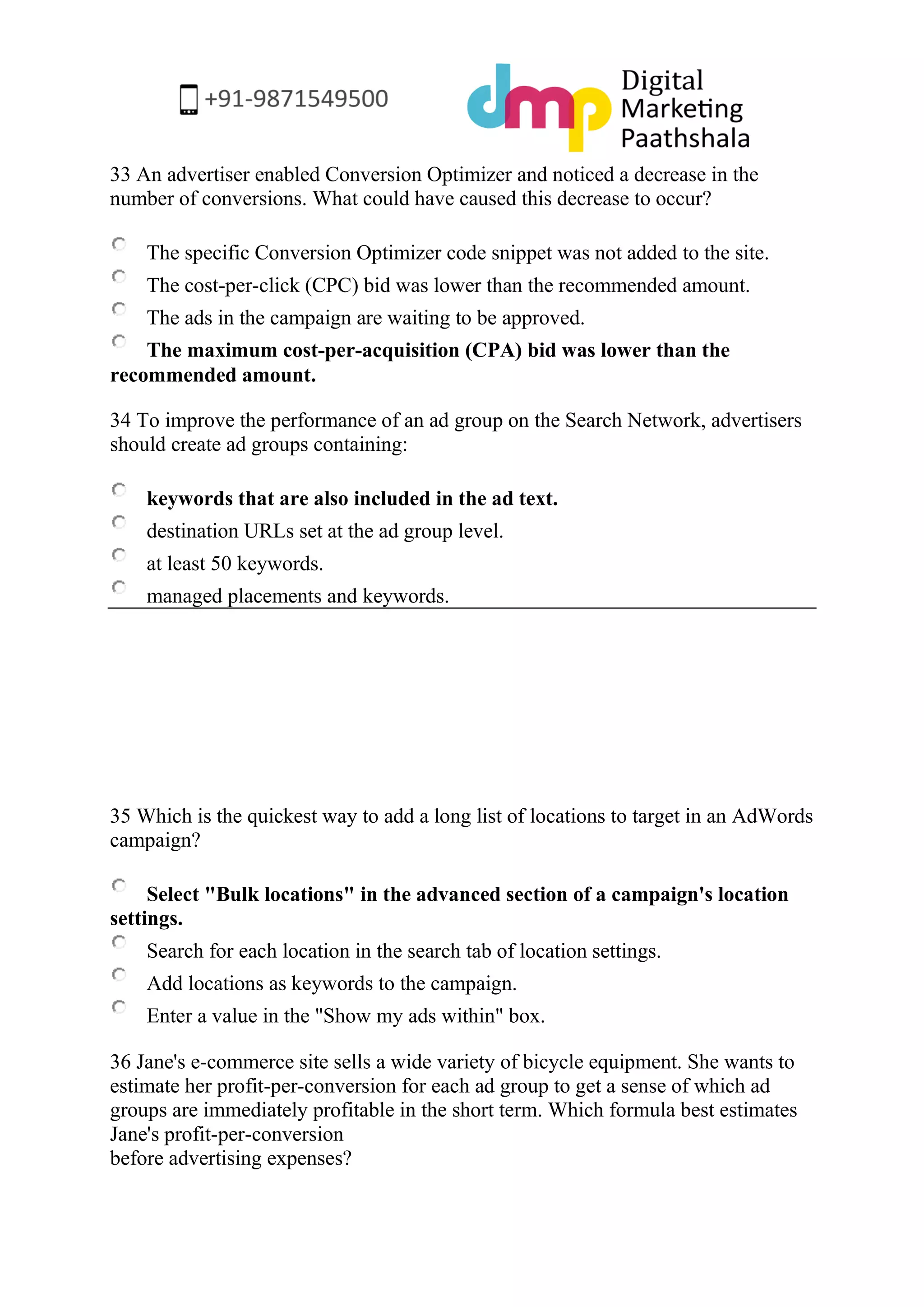 33 An advertiser enabled Conversion Optimizer and noticed a decrease in the number of conversions. What could have caused this decrease to occur? 
The specific Conversion Optimizer code snippet was not added to the site. 
The cost-per-click (CPC) bid was lower than the recommended amount. 
The ads in the campaign are waiting to be approved. 
The maximum cost-per-acquisition (CPA) bid was lower than the recommended amount. 
34 To improve the performance of an ad group on the Search Network, advertisers should create ad groups containing: 
keywords that are also included in the ad text. 
destination URLs set at the ad group level. 
at least 50 keywords. 
managed placements and keywords. 
35 Which is the quickest way to add a long list of locations to target in an AdWords campaign? 
Select "Bulk locations" in the advanced section of a campaign's location settings. 
Search for each location in the search tab of location settings. 
Add locations as keywords to the campaign. 
Enter a value in the "Show my ads within" box. 
36 Jane's e-commerce site sells a wide variety of bicycle equipment. She wants to estimate her profit-per-conversion for each ad group to get a sense of which ad groups are immediately profitable in the short term. Which formula best estimates Jane's profit-per-conversion before advertising expenses?  
