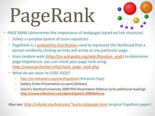 PageRank
• PAGE RANK (determines the importance of webpages based on link structure)
• Solves a complex system of score equations
• PageRank is a probability distribution used to represent the likelihood that a
person randomly clicking on links will arrive at any particular page.
• Uses random walk (http://en.wikipedia.org/wiki/Random_walk) to determine
page importance; you can check your page rank using:
http://www.prchecker.info/check_page_rank.php
• What do we cover in COSC 4335?
1. http://en.wikipedia.org/wiki/PageRank (Wikipedia Page)
2. Székely Endre Presentation (in part) (follows)
3. Gleich’s Stanford University 2009 PhD Dissertation Defense (only additional reading):
http://www.slideshare.net/dgleich/gleich-2009defense
Also see: http://infolab.stanford.edu/~backrub/google.html (original PageRank paper)
 