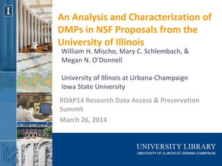 An Analysis and Characterization of
DMPs in NSF Proposals from the
University of Illinois
RDAP14 Research Data Access & Preservation
Summit
March 26, 2014
William H. Mischo, Mary C. Schlembach, &
Megan N. O’Donnell
University of Illinois at Urbana-Champaign
Iowa State University
 
