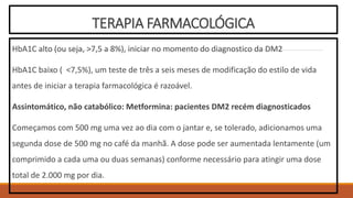 TERAPIA FARMACOLÓGICA
HbA1C alto (ou seja, >7,5 a 8%), iniciar no momento do diagnostico da DM2
HbA1C baixo ( <7,5%), um teste de três a seis meses de modificação do estilo de vida
antes de iniciar a terapia farmacológica é razoável.
Assintomático, não catabólico: Metformina: pacientes DM2 recém diagnosticados
Começamos com 500 mg uma vez ao dia com o jantar e, se tolerado, adicionamos uma
segunda dose de 500 mg no café da manhã. A dose pode ser aumentada lentamente (um
comprimido a cada uma ou duas semanas) conforme necessário para atingir uma dose
total de 2.000 mg por dia.
 