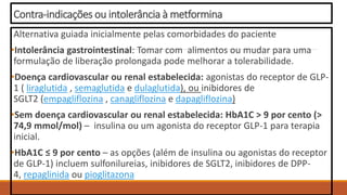 Contra-indicações ou intolerância à metformina
Alternativa guiada inicialmente pelas comorbidades do paciente
•Intolerância gastrointestinal: Tomar com alimentos ou mudar para uma
formulação de liberação prolongada pode melhorar a tolerabilidade.
•Doença cardiovascular ou renal estabelecida: agonistas do receptor de GLP-
1 ( liraglutida , semaglutida e dulaglutida), ou inibidores de
SGLT2 (empagliflozina , canagliflozina e dapagliflozina)
•Sem doença cardiovascular ou renal estabelecida: HbA1C > 9 por cento (>
74,9 mmol/mol) – insulina ou um agonista do receptor GLP-1 para terapia
inicial.
•HbA1C ≤ 9 por cento – as opções (além de insulina ou agonistas do receptor
de GLP-1) incluem sulfonilureias, inibidores de SGLT2, inibidores de DPP-
4, repaglinida ou pioglitazona
 
