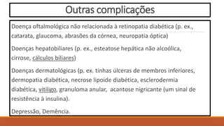 Outras complicações
Doença oftalmológica não relacionada à retinopatia diabética (p. ex.,
catarata, glaucoma, abrasões da córnea, neuropatia óptica)
Doenças hepatobiliares (p. ex., esteatose hepática não alcoólica,
cirrose, cálculos biliares)
Doenças dermatológicas (p. ex. tinhas úlceras de membros inferiores,
dermopatia diabética, necrose lipoide diabética, esclerodermia
diabética, vitiligo, granuloma anular, acantose nigricante (um sinal de
resistência à insulina).
Depressão, Demência.
 