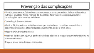 Prevenção das complicações
•História e um exame físico duas a quatro vezes por ano para obter informações sobre
nutrição, atividade física, manejo do diabetes e fatores de risco cardiovascular e
complicações relacionadas a diabetes.
•Controle glicêmico rotineiro.
•Medir a TA, inspecionar visivelmente os pés em todas as consultas, encaminhar o
paciente para exames oftalmológicos anualmente, ou de 5 em 5 anos.
•Medir HbA1C trimestralmente
•Medir os lipídios em jejum, o perfil metabólico básico e a relação albumina/creatinina na
urina anualmente.
•Triagem anual para doenças coronárias.
 