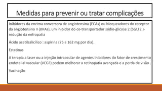 Medidas para prevenir ou tratar complicações
Inibidores da enzima conversora de angiotensina (ECAs) ou bloqueadores do receptor
da angiotensina II (BRAs), um inibidor do co-transportador sódio-glicose 2 (SGLT2 )-
redução da nefropatia
Ácido acetilsalicílico : aspirina (75 a 162 mg por dia).
Estatinas
A terapia a laser ou a injeção intraocular de agentes inibidores do fator de crescimento
endotelial vascular (VEGF) podem melhorar a retinopatia avançada e a perda de visão .
Vacinação
 