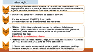 Introdução
UPtoDat
e
Feb 2022
•DM: doença de metabolismo anormal de carboidratos caracterizada por
Hiperglicemia, devido a alteração da secreção de insulina absoluta ou relativa,
e graus variáveis de resistência tecidual periférica a insulina.
Informe
anual
2019
• Em Africa há cerca de 142 milhões de pessoas com DM
•Em Mocambique-2,8% (2005), 7,9% (2015)
E causa importante de internamentos nas Medicinas
Classifica
cao
• DM tipo 1 (10%): Destruição auto imunes da cell beta- Def absoluta
DM tipo 2 (90%): Resistencia tecidual a insulina(determinantes genéticos,
obesidade, dieta, exercícios físicos, estilo de vida)- Def relativa
Miscelánea dos tipos
# Regulação prejudicada da glicose
Q, clinico
• Factores de risco: Idade >45anos, Raça, sobrepeso, sedentarismo, H.familiar,
DG, HTA, dislipidemia, DCV, Sind de ovário poliquistico
Q.Clinico: glicosuria, aumento da fr urinaria, poliúria, polidipsia, polifagia,
fraqueza, alteração do estado mental, visão borrada, perda de peso.
 