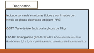 Diagnostico
•Indicado por sinais e sintomas típicos e confirmados por:
•Níveis de glicose plasmática em jejum (FPG)
•OGTT: Teste de tolerância oral a glicose de 75 gr
HbA1C: hemoglobina glicada :HbA1C ≥ 6,5% = diabetes mellitus
HbA1C entre 5,7 e 6,4% = pré-diabetes ou com risco de diabetes mellitus
 