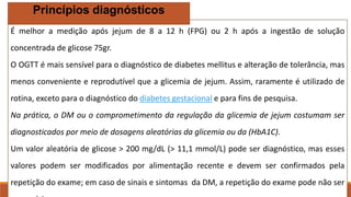 É melhor a medição após jejum de 8 a 12 h (FPG) ou 2 h após a ingestão de solução
concentrada de glicose 75gr.
O OGTT é mais sensível para o diagnóstico de diabetes mellitus e alteração de tolerância, mas
menos conveniente e reprodutível que a glicemia de jejum. Assim, raramente é utilizado de
rotina, exceto para o diagnóstico do diabetes gestacional e para fins de pesquisa.
Na prática, o DM ou o comprometimento da regulação da glicemia de jejum costumam ser
diagnosticados por meio de dosagens aleatórias da glicemia ou da (HbA1C).
Um valor aleatória de glicose > 200 mg/dL (> 11,1 mmol/L) pode ser diagnóstico, mas esses
valores podem ser modificados por alimentação recente e devem ser confirmados pela
repetição do exame; em caso de sinais e sintomas da DM, a repetição do exame pode não ser
Princípios diagnósticos
 
