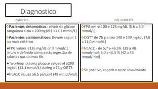 Diagnostico
DIABETES
Pacientes sintomáticos : níveis de glicose
sanguínea > ou = 200mg/dl ( >11.1 mmol/L)
Pacientes assintomáticos: Devem seguir 1
ou mais critérios
●FPG values ≥126 mg/dL (7.0 mmol/L).
jejum e definido como a não ingestão de
calorias nas ultimas 8h.
●Two-hour plasma glucose values of ≥200
mg/dL (11.1 mmol/L) during a 75 g OGTT.
●HbA1C values ≥6.5 percent (48 mmol/mol).
PRE-DIABETES
FPG entre 100 e 125 mg/dL (5,6 a 6,9
mmol/L)
OGTT de 75 g entre 140 e 199 mg/dL (7,8
a 11,0 mmol/L)
HbA1C - de 5,7 a <6,5% (39 a 48
mmol/mol; 6,0 a <6,5 % [42 a 48
mmol/mol]
Se positivo, repetir o teste anualmente
 