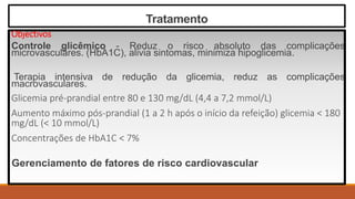 Tratamento
Objectivos
Controle glicêmico - Reduz o risco absoluto das complicações
microvasculares. (HbA1C), alivia sintomas, minimiza hipoglicemia.
Terapia intensiva de redução da glicemia, reduz as complicações
macrovasculares.
Glicemia pré-prandial entre 80 e 130 mg/dL (4,4 a 7,2 mmol/L)
Aumento máximo pós-prandial (1 a 2 h após o início da refeição) glicemia < 180
mg/dL (< 10 mmol/L)
Concentrações de HbA1C < 7%
Gerenciamento de fatores de risco cardiovascular
 