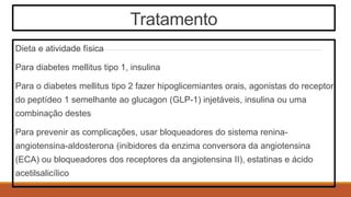 Tratamento
Dieta e atividade física
Para diabetes mellitus tipo 1, insulina
Para o diabetes mellitus tipo 2 fazer hipoglicemiantes orais, agonistas do receptor
do peptídeo 1 semelhante ao glucagon (GLP-1) injetáveis, insulina ou uma
combinação destes
Para prevenir as complicações, usar bloqueadores do sistema renina-
angiotensina-aldosterona (inibidores da enzima conversora da angiotensina
(ECA) ou bloqueadores dos receptores da angiotensina II), estatinas e ácido
acetilsalicílico
 