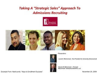 Taking A “Strategic Sales” Approach To  Admissions Recruiting November 20, 2009  Laurie D. McCormack - Vice President for University Advancement Dennis W. McCormack -  Principal  McCormack  Enterprise Solutions, LLC Presenters: Excerpts From: Noel-Levitz. “Keys to Enrollment Success” 