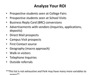 Analyze Your ROI Prospective students seen at College Fairs Prospective students seen at School Visits Business Reply Card (BRC) conversions Advertisements with vendors (Inquiries, applications, deposits) Direct Mail prospects  Campus Visit prospects First Contact source Geography (macro approach) Walk-in visitors Telephone Inquiries Outside referrals **This list is not exhaustive and Park may have many more variables to assess** 