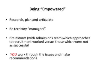 Being “Empowered”  Research, plan and articulate  Be territory “managers” Brainstorm (with Admissions team)which approaches to recruitment worked versus those which were not as successful YOU  work through the issues and make recommendations  