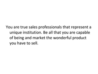 You are true sales professionals that represent a unique institution. Be all that you are capable of being and market the wonderful product you have to sell.  