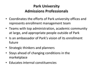 Park University Admissions Professionals Coordinates the efforts of Park university offices and represents enrollment management team Teams with top administration, academic community at large, and appropriate people outside of Park Is an ambassador of Park’s vision of its enrollment future Strategic thinkers and planners Stays ahead of changing conditions in the marketplace Educates internal constituencies 