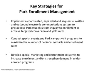 Implement a coordinated, expanded and sequential written and outbound electronic communications system to prospective Park students from inquiry to enrollment to achieve targeted conversion and yield rates Conduct special events and Park campus visit programs to maximize the number of personal contacts and enrollment rates Develop special marketing and recruitment initiatives to increase enrollment and/or strengthen demand in under-enrolled programs Key Strategies for  Park Enrollment Management From: Noel-Levitz. “Keys to Enrollment Success” 