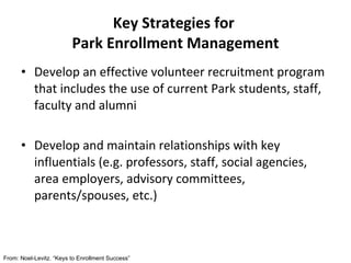 Develop an effective volunteer recruitment program that includes the use of current Park students, staff, faculty and alumni Develop and maintain relationships with key influentials (e.g. professors, staff, social agencies, area employers, advisory committees, parents/spouses, etc.) Key Strategies for  Park Enrollment Management From: Noel-Levitz. “Keys to Enrollment Success” 