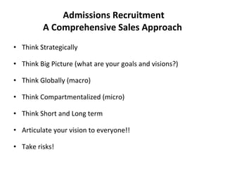 Admissions Recruitment A Comprehensive Sales Approach Think Strategically Think Big Picture (what are your goals and visions?)  Think Globally (macro) Think Compartmentalized (micro) Think Short and Long term Articulate your vision to everyone!! Take risks! 