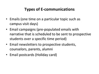 Types of E-communications Emails (one time on a particular topic such as campus visit days) Email campaigns (pre-populated emails with narrative that is scheduled to be sent to prospective students over a specific time period) Email newsletters to prospective students, counselors, parents, alumni Email postcards (Holiday card) 