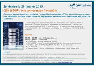 Soft Computing – 55, quai de Grenelle – 75015 Paris – tél. +33 (0)1 73 00 55 00 – www.softcomputing.com
Comment capter, analyser, exploiter l’ensemble des données off line et on line pour activer
une animation visiteur, client rentable, engageante, cohérente sur l’ensemble des points de
contacts ?
CRM & DMP : une convergence inévitable
Soft Computing |55 quai de Grenelle|75015 Paris|01 73 00 55 00 | www.softcomputing.com
Agenda :
08h45 – 09h00 : Accueil des participant
09h00 – 11h00 : Séminaire
• CRM et DMP : enjeux, besoins & usages
• CRM et DMP : vue d’ensemble des logiciels, des données et des fonctions
• Couplage CRM et DMP : répartition des rôles et des données
• Cas pratique
• Mise en œuvre : projet, organisation, compétences, coûts, délais, ROI
Le centre de gravité du marketing basé sur les données s’est élargi en offrant la
possibilité d’exploiter les données digitales en plus des données CRM grâce au
rapprochement CRM & DMP. Et ainsi, permettre la maîtrise de toute la chaîne de
l’animation client : des campagnes web display aux campagnes marketing ciblées
multicanal.
A propos
Soft Computing est une entreprise de Services du Numérique spécialiste en CRM, Big Data et Digital, réunissant près de 400 consultants, délivrant des
prestations de Conseil, de Technologie et de Marketing Services.
Soft Computing est coté à Paris dans le compartiment C de NYSE Euronext (ISIN : FR0000075517, Symbole : SFT).
Cet événement est réservé aux clients et prospects Soft Computing. Pour tout autre profil, l'inscription sera soumise à validation.
Séminaire le 29 janvier 2015
 
