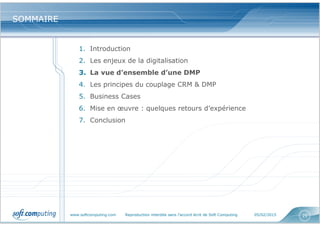 www.softcomputing.com Reproduction interdite sans l’accord écrit de Soft Computing 05/02/2015 25
SOMMAIRESOMMAIRE
1. Introduction
2. Les enjeux de la digitalisation
3. La vue d’ensemble d’une DMP
4. Les principes du couplage CRM & DMP
5. Business Cases
6. Mise en œuvre : quelques retours d’expérience
7. Conclusion
 