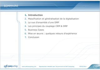 www.softcomputing.com Reproduction interdite sans l’accord écrit de Soft Computing 05/02/2015 3
SOMMAIRESOMMAIRE
1. Introduction
2. Massification et généralisation de la digitalisation
3. La vue d’ensemble d’une DMP
4. Les principes du couplage CRM & DMP
5. Business Cases
6. Mise en œuvre : quelques retours d’expérience
7. Conclusion
 