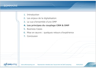 www.softcomputing.com Reproduction interdite sans l’accord écrit de Soft Computing 05/02/2015 31
SOMMAIRESOMMAIRE
1. Introduction
2. Les enjeux de la digitalisation
3. La vue d’ensemble d’une DMP
4. Les principes du couplage CRM & DMP
5. Business Cases
6. Mise en œuvre : quelques retours d’expérience
7. Conclusion
 