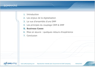 www.softcomputing.com Reproduction interdite sans l’accord écrit de Soft Computing 05/02/2015 43
SOMMAIRESOMMAIRE
1. Introduction
2. Les enjeux de la digitalisation
3. La vue d’ensemble d’une DMP
4. Les principes du couplage CRM & DMP
5. Business Cases
6. Mise en œuvre : quelques retours d’expérience
7. Conclusion
 