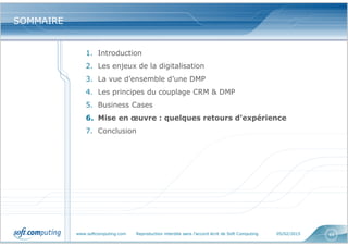 www.softcomputing.com Reproduction interdite sans l’accord écrit de Soft Computing 05/02/2015 44
SOMMAIRESOMMAIRE
1. Introduction
2. Les enjeux de la digitalisation
3. La vue d’ensemble d’une DMP
4. Les principes du couplage CRM & DMP
5. Business Cases
6. Mise en œuvre : quelques retours d’expérience
7. Conclusion
 