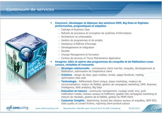 www.softcomputing.com Reproduction interdite sans l’accord écrit de Soft Computing 05/02/2015 5
• Concevoir, développer et déployer des solutions CRM, Big Data et Digitales
performantes, pragmatiques et adaptées
– Cadrage et Business Case
– Refonte de processus et conception de systèmes d’informations
– Architecture et urbanisation
– Gestion de programmes et de projets
– Assistance à Maîtrise d’Ouvrage
– Développement et intégration
– Recette
– Change Management et formation
– Centres de services et Tierce Maintenance Applicative
• Imaginer, bâtir et opérer des programmes de conquête et de fidélisation cross-
canaux, rentables et innovants
– Stratégie relationnelle : connaissance client marché, conquête, développement et
fidélisation, optimisation de l'expérience client
– Création : design de sites, apps mobiles, emails, pages facebook, mailing,
optimisation sites web
– Technologie : Référentiels Client Unique, bases marketing, moteurs de
recommandation, moteur de fidélité, gestion de campagnes marketing, DMP, Business
Intelligence, Web analytics, Big Data
– Exécution et mesure : community management, routage email, sms, push
notification mobile, réseaux sociaux et fulfilment, gestion des campagnes marketing et
mesure de résultats, gestion de la fidélité, gestion du MDM client
– Customer Insights : datamining, écoute des réseaux sociaux et enquêtes, SEM SEO,
Data quality et conseil fichiers, reporting client-produit-canaux
Continuum de services
 