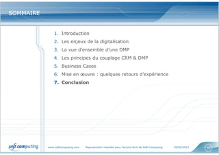 www.softcomputing.com Reproduction interdite sans l’accord écrit de Soft Computing 05/02/2015 55
SOMMAIRESOMMAIRE
1. Introduction
2. Les enjeux de la digitalisation
3. La vue d’ensemble d’une DMP
4. Les principes du couplage CRM & DMP
5. Business Cases
6. Mise en œuvre : quelques retours d’expérience
7. Conclusion
 