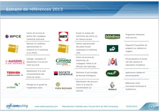 www.softcomputing.com Reproduction interdite sans l’accord écrit de Soft Computing 05/02/2015 6
Centre de services de
gestion des campagnes
marketing multicanal.
Ecoute et analyse des
sentiments des clients sur
les réseaux sociaux.
Programme relationnel
multi-devices.
Maintien en conditions
opérationnelles et
évolution du SI marketing
on et offline.
Gestion opérationnelle
des plates-formes
analytiques et marketing
ciblé.
Dispositif d’acquisition de
prospects sur tablette en
magasin.
Cadrage, conception et
déploiement d’un service
client pro-actif.
Centre de services de
datamining, de
campagnes ciblées et de
diffusion des reportings.
Personnalisation en temps
réel des contenus et
valorisation d’audience.
Déploiement d’un outil
d’automatisation des
forces de ventes.
Définition d’une stratégie
de Business Intelligence.
Applications mobiles et
personnalisation.
Pilotage de la qualité de
l’expérience client.
Optimisation des parcours
client et du taux de
transformation sur
Internet.
Référentiel client
transversal multicanal et
multiservice.
Extraits de références 2013
 