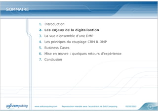 www.softcomputing.com Reproduction interdite sans l’accord écrit de Soft Computing 05/02/2015 8
SOMMAIRESOMMAIRE
1. Introduction
2. Les enjeux de la digitalisation
3. La vue d’ensemble d’une DMP
4. Les principes du couplage CRM & DMP
5. Business Cases
6. Mise en œuvre : quelques retours d’expérience
7. Conclusion
 