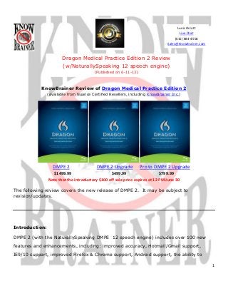 1
KnowBrainer Review of Dragon Medical Practice Edition 2
(available from Nuance Certified Resellers, including KnowBrainer Inc.)
DMPE 2 DMPE 2 Upgrade Pro to DMPE 2 Upgrade
$1499.99 $499.99 $799.99
Note that the introductory $100 off sale price expires at 12 PM June 30
The following review covers the new release of DMPE 2. It may be subject to
revision/updates.
Introduction:
DMPE 2 (with the NaturallySpeaking DMPE 12 speech engine) includes over 100 new
features and enhancements, including: improved accuracy, Hotmail/Gmail support,
IE9/10 support, improved Firefox & Chrome support, Android support, the ability to
Dragon Medical Practice Edition 2 Review
(w/NaturallySpeaking 12 speech engine)
(Published on 6-11-13)
Lunis Orcutt
Live Chat
(615) 884-4558
Sales@KnowBrainer.com
 