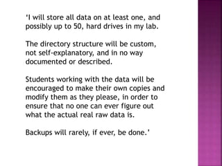 ‘I will store all data on at least one, and
possibly up to 50, hard drives in my lab.
The directory structure will be custom,
not self-explanatory, and in no way
documented or described.
Students working with the data will be
encouraged to make their own copies and
modify them as they please, in order to
ensure that no one can ever figure out
what the actual real raw data is.
Backups will rarely, if ever, be done.’
 