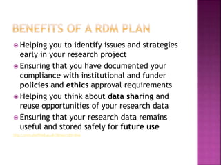  Helping you to identify issues and strategies
early in your research project
 Ensuring that you have documented your
compliance with institutional and funder
policies and ethics approval requirements
 Helping you think about data sharing and
reuse opportunities of your research data
 Ensuring that your research data remains
useful and stored safely for future use
http://www.sheffield.ac.uk/library/rdm/dmp
 