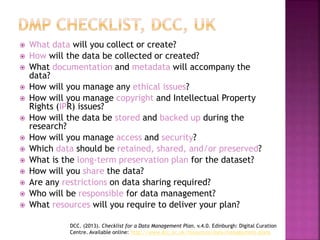  What data will you collect or create?
 How will the data be collected or created?
 What documentation and metadata will accompany the
data?
 How will you manage any ethical issues?
 How will you manage copyright and Intellectual Property
Rights (IPR) issues?
 How will the data be stored and backed up during the
research?
 How will you manage access and security?
 Which data should be retained, shared, and/or preserved?
 What is the long-term preservation plan for the dataset?
 How will you share the data?
 Are any restrictions on data sharing required?
 Who will be responsible for data management?
 What resources will you require to deliver your plan?
DCC. (2013). Checklist for a Data Management Plan. v.4.0. Edinburgh: Digital Curation
Centre. Available online: http://www.dcc.ac.uk/resources/data-management-plans
 
