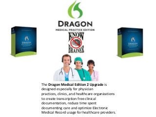 The Dragon Medical Edition 2 Upgrade is
designed especially for physician
practices, clinics, and healthcare organizations
to create transcription free clinical
documentation, reduce time spent
documenting care and optimize Electronic
Medical Record usage for healthcare providers.
 