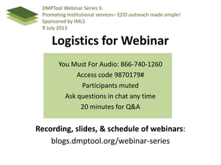 Logistics for Webinar
You Must For Audio: 866-740-1260
Access code 9870179#
Participants muted
Ask questions in chat any time
20 minutes for Q&A
Recording, slides, & schedule of webinars:
blogs.dmptool.org/webinar-series
DMPTool Webinar Series 5:
Promoting Institutional services– EZID outreach made simple!
Sponsored by IMLS
9 July 2013
 