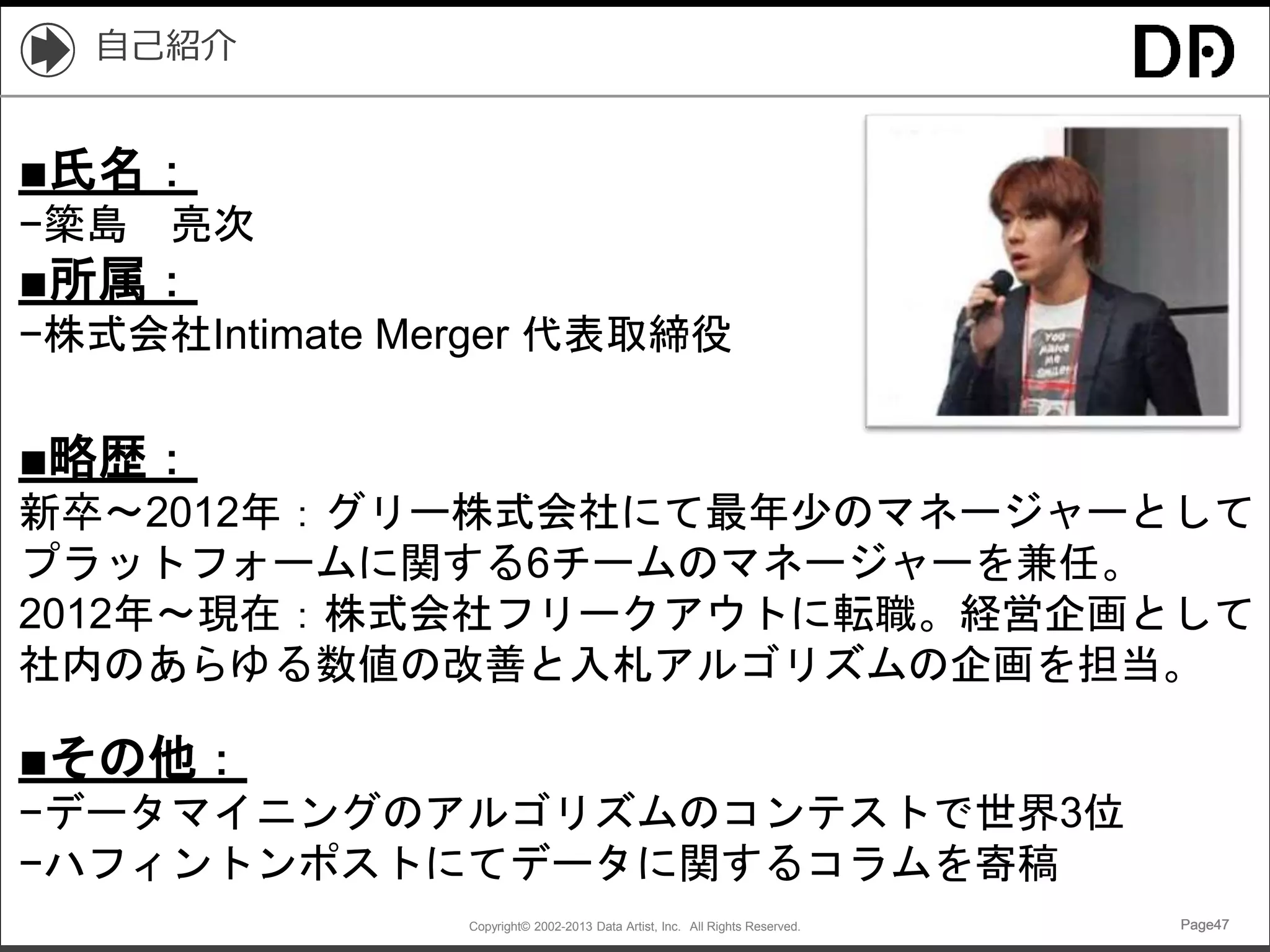 Copyright© 2002-2013 Data Artist, Inc. All Rights Reserved. Page47Page47Page47Page47
自己紹介
■氏名：
−簗島 亮次
■所属：
−株式会社Intimate Merger 代表取締役
■略歴：
新卒〜2012年：グリー株式会社にて最年少のマネージャーとして
プラットフォームに関する6チームのマネージャーを兼任。
2012年〜現在：株式会社フリークアウトに転職。経営企画として
社内のあらゆる数値の改善と入札アルゴリズムの企画を担当。
■その他：
−データマイニングのアルゴリズムのコンテストで世界3位
−ハフィントンポストにてデータに関するコラムを寄稿
 