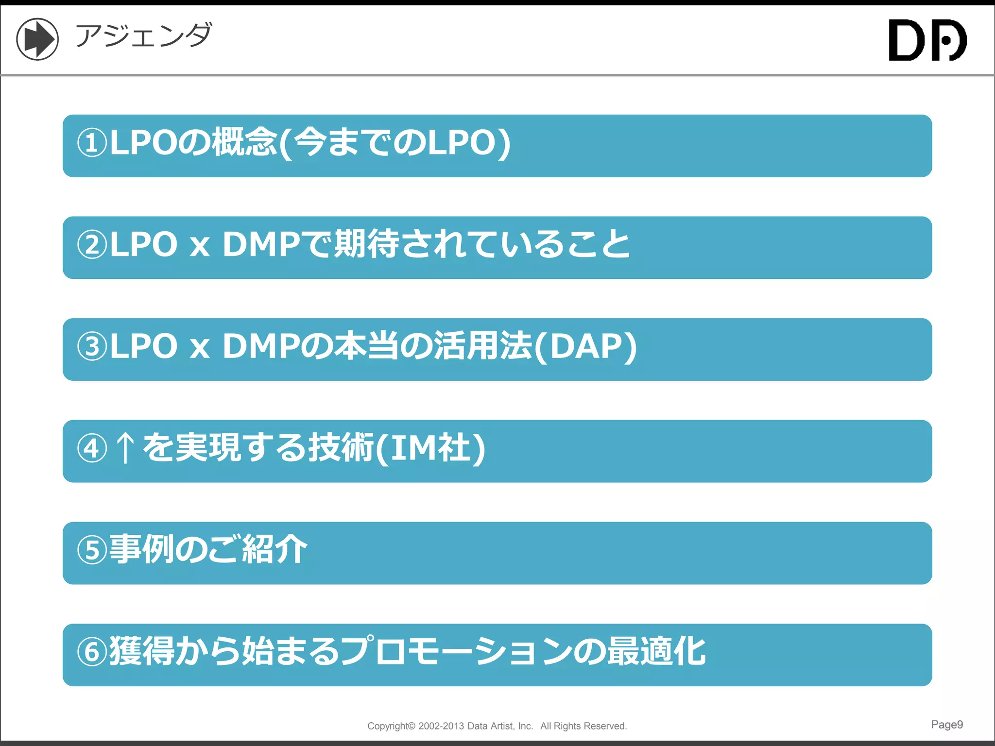 Copyright© 2002-2013 Data Artist, Inc. All Rights Reserved. Page9Page9Page9Page9
アジェンダ
①LPOの概念(今までのLPO)
②LPO x DMPで期待されていること
④↑を実現する技術(IM社)
③LPO x DMPの本当の活用法(DAP)
⑤事例のご紹介
⑥獲得から始まるプロモーションの最適化
 