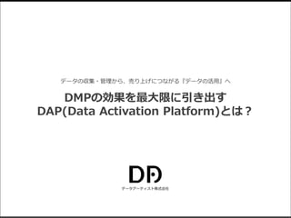 データアーティスト株式会社
データの収集・管理から、売り上げにつながる『データの活用』へ
DMPの効果を最大限に引き出す
DAP(Data Activation Platform)とは？
 