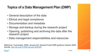 202010/5/20
Topics of a Data Management Plan (DMP)
• General description of the data
• Ethical and legal compliance
• Documentation and metadata
• Storage and backup during the research project
• Opening, publishing and archiving the data after the
research project
• Data management responsibilities and resources
Reference: Tuuli-project. (2020, January 24). General Finnish DMP guidance (Version 2020).
Zenodo. http://doi.org/10.5281/zenodo.3630309
 