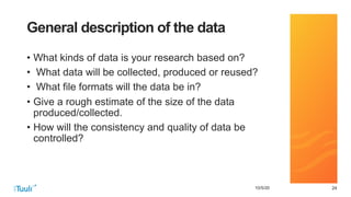 242410/5/20
General description of the data
• What kinds of data is your research based on?
• What data will be collected, produced or reused?
• What file formats will the data be in?
• Give a rough estimate of the size of the data
produced/collected.
• How will the consistency and quality of data be
controlled?
 