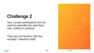 2610/5/20
Challenge 2
Your course participants are not
used to describe the data they
use, collect or produce
They are not familiar with the
concept “research data”
Tekijä
 