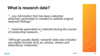 282810/5/20
What is research data?
“…any information that has been collected,
observed, generated or created to validate original
research findings.”
"...materials generated or collected during the course
of conducting research..."
“Although usually digital, research data also includes
non-digital formats such as, photos, diaries and
(laboratory) notebooks.”
 