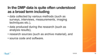 303010/5/20
In the DMP data is quite often understood
as a broad term including
• data collected by various methods (such as
surveys, interviews, measurements, imaging
techniques etc.),
• data produced during the research (such as
analysis results),
• research sources (such as archive material), and
• source code and software.
 