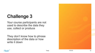 3210/5/20
Challenge 3
Your course participants are not
used to describe the data they
use, collect or produce
They don’t know how to phrase
description of the data or how
write it down
Tekijä
 