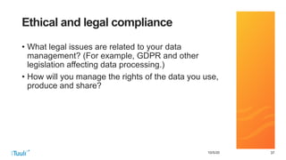 373710/5/20
Ethical and legal compliance
• What legal issues are related to your data
management? (For example, GDPR and other
legislation affecting data processing.)
• How will you manage the rights of the data you use,
produce and share?
 